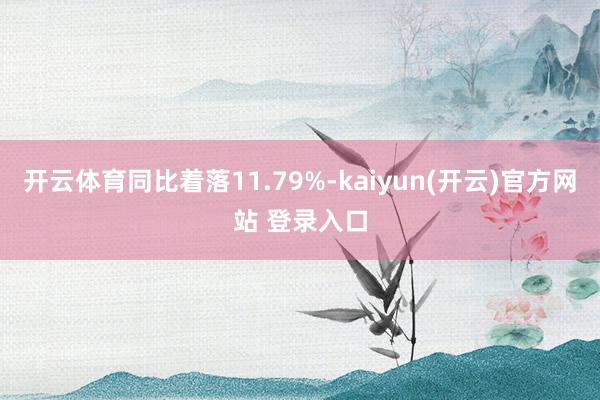 开云体育同比着落11.79%-kaiyun(开云)官方网站 登录入口