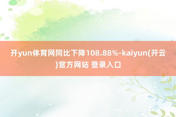 开yun体育网同比下降108.88%-kaiyun(开云)官方网站 登录入口