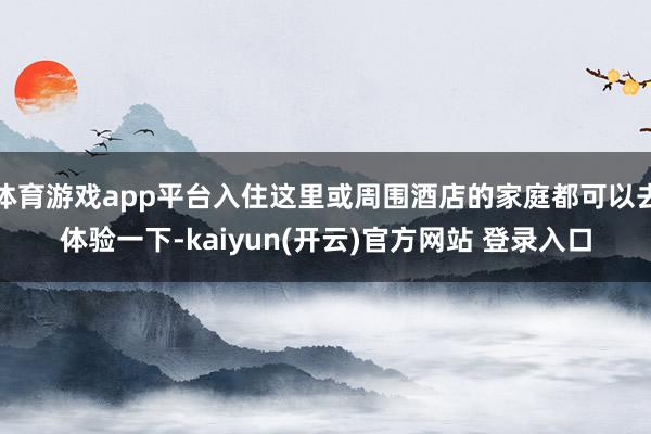 体育游戏app平台入住这里或周围酒店的家庭都可以去体验一下-kaiyun(开云)官方网站 登录入口