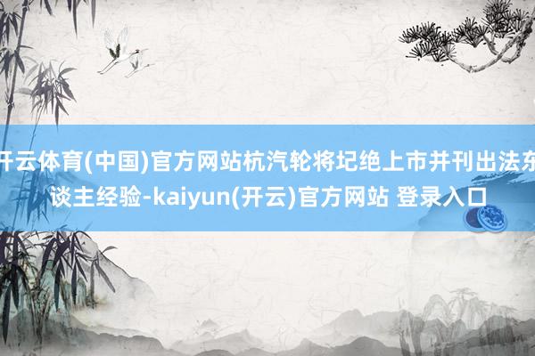 开云体育(中国)官方网站杭汽轮将圮绝上市并刊出法东谈主经验-kaiyun(开云)官方网站 登录入口