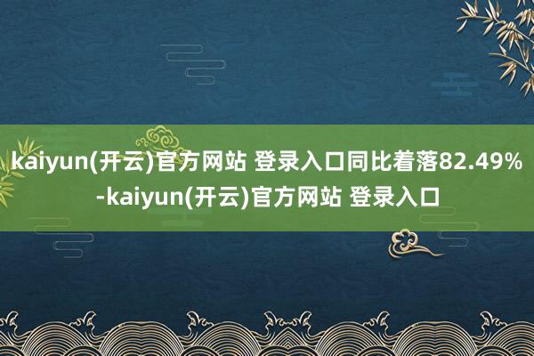 kaiyun(开云)官方网站 登录入口同比着落82.49%-kaiyun(开云)官方网站 登录入口