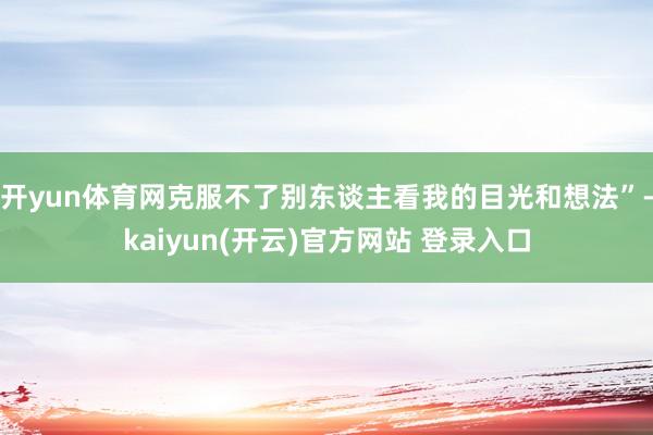 开yun体育网克服不了别东谈主看我的目光和想法”-kaiyun(开云)官方网站 登录入口