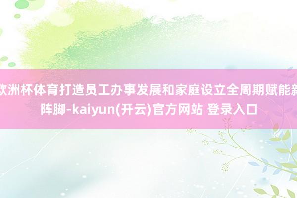 欧洲杯体育打造员工办事发展和家庭设立全周期赋能新阵脚-kaiyun(开云)官方网站 登录入口