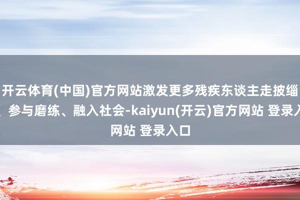 开云体育(中国)官方网站激发更多残疾东谈主走披缁门、参与磨练、融入社会-kaiyun(开云)官方网站 登录入口