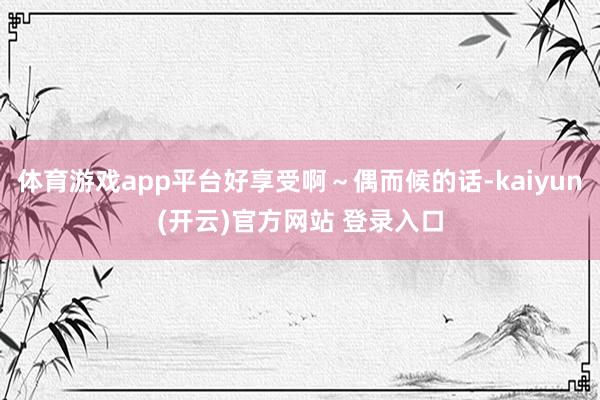 体育游戏app平台好享受啊～偶而候的话-kaiyun(开云)官方网站 登录入口