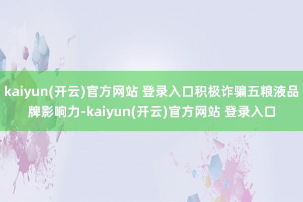 kaiyun(开云)官方网站 登录入口积极诈骗五粮液品牌影响力-kaiyun(开云)官方网站 登录入口