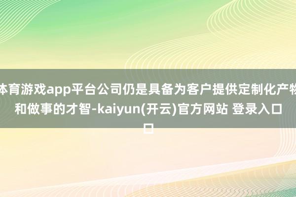 体育游戏app平台公司仍是具备为客户提供定制化产物和做事的才智-kaiyun(开云)官方网站 登录入口