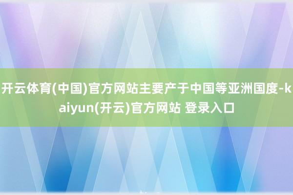 开云体育(中国)官方网站主要产于中国等亚洲国度-kaiyun(开云)官方网站 登录入口