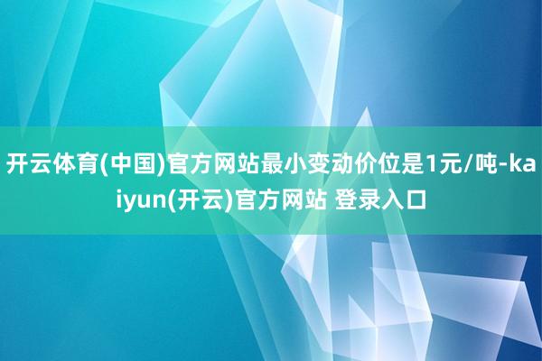 开云体育(中国)官方网站最小变动价位是1元/吨-kaiyun(开云)官方网站 登录入口