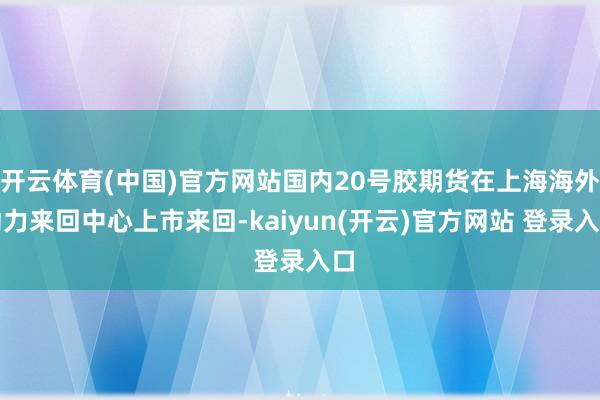 开云体育(中国)官方网站国内20号胶期货在上海海外动力来回中心上市来回-kaiyun(开云)官方网站 登录入口