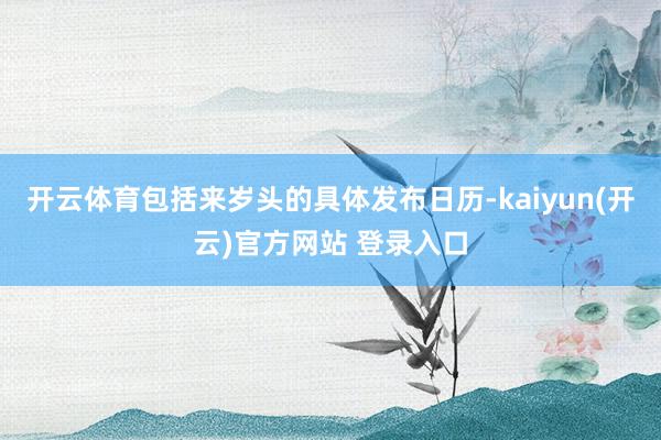 开云体育包括来岁头的具体发布日历-kaiyun(开云)官方网站 登录入口