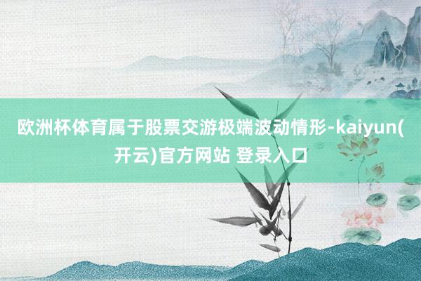 欧洲杯体育属于股票交游极端波动情形-kaiyun(开云)官方网站 登录入口