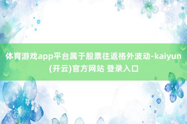 体育游戏app平台属于股票往返格外波动-kaiyun(开云)官方网站 登录入口