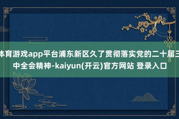 体育游戏app平台浦东新区久了贯彻落实党的二十届三中全会精神-kaiyun(开云)官方网站 登录入口