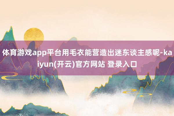 体育游戏app平台用毛衣能营造出迷东谈主感呢-kaiyun(开云)官方网站 登录入口