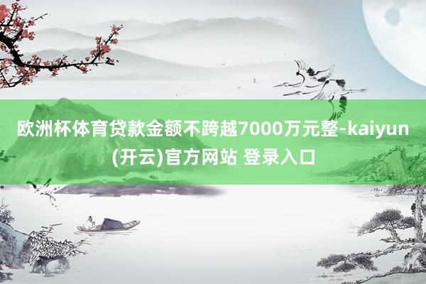 欧洲杯体育贷款金额不跨越7000万元整-kaiyun(开云)官方网站 登录入口