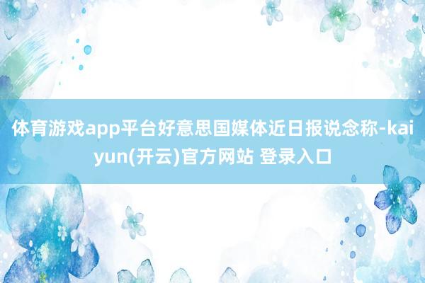 体育游戏app平台好意思国媒体近日报说念称-kaiyun(开云)官方网站 登录入口