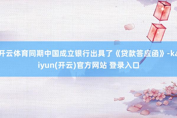 开云体育同期中国成立银行出具了《贷款答应函》-kaiyun(开云)官方网站 登录入口