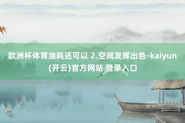 欧洲杯体育油耗还可以 2.空间发挥出色-kaiyun(开云)官方网站 登录入口