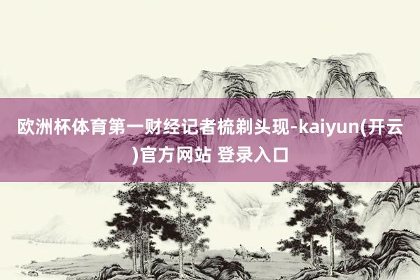 欧洲杯体育第一财经记者梳剃头现-kaiyun(开云)官方网站 登录入口