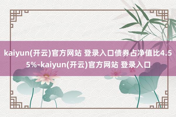 kaiyun(开云)官方网站 登录入口债券占净值比4.55%-kaiyun(开云)官方网站 登录入口