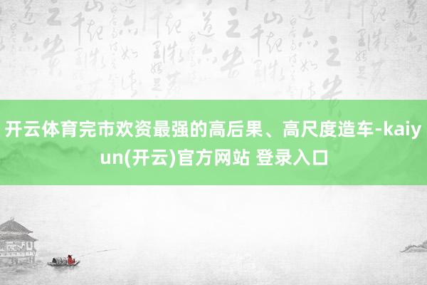 开云体育完市欢资最强的高后果、高尺度造车-kaiyun(开云)官方网站 登录入口