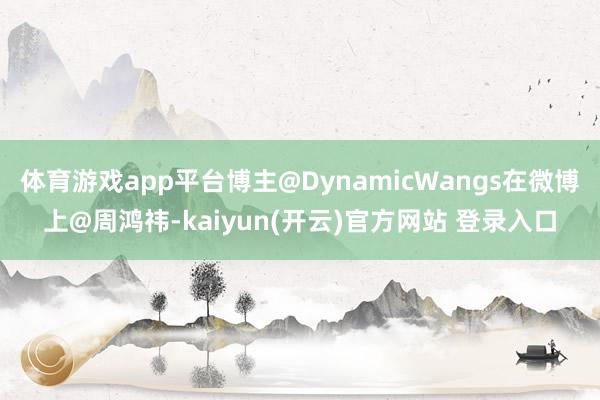 体育游戏app平台博主@DynamicWangs在微博上@周鸿祎-kaiyun(开云)官方网站 登录入口