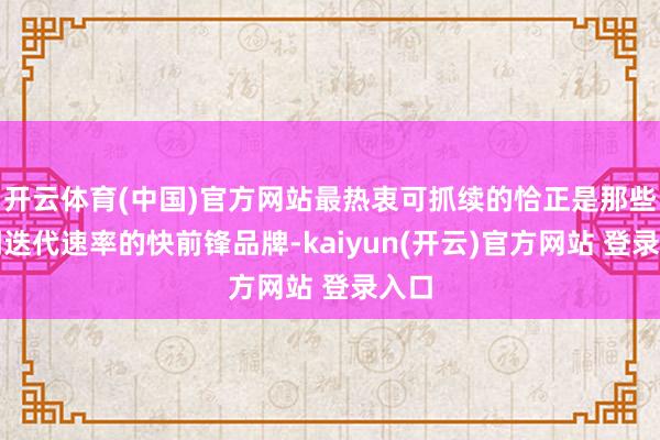 开云体育(中国)官方网站最热衷可抓续的恰正是那些强调迭代速率的快前锋品牌-kaiyun(开云)官方网站 登录入口