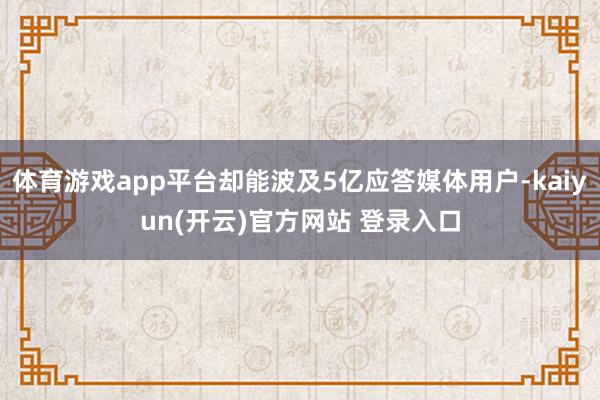 体育游戏app平台却能波及5亿应答媒体用户-kaiyun(开云)官方网站 登录入口