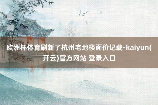 欧洲杯体育刷新了杭州宅地楼面价记载-kaiyun(开云)官方网站 登录入口