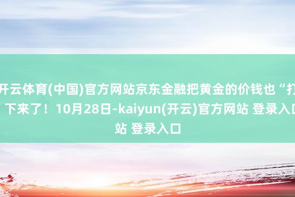 开云体育(中国)官方网站京东金融把黄金的价钱也“打”下来了！10月28日-kaiyun(开云)官方网站 登录入口