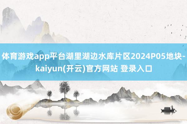 体育游戏app平台湖里湖边水库片区2024P05地块-kaiyun(开云)官方网站 登录入口