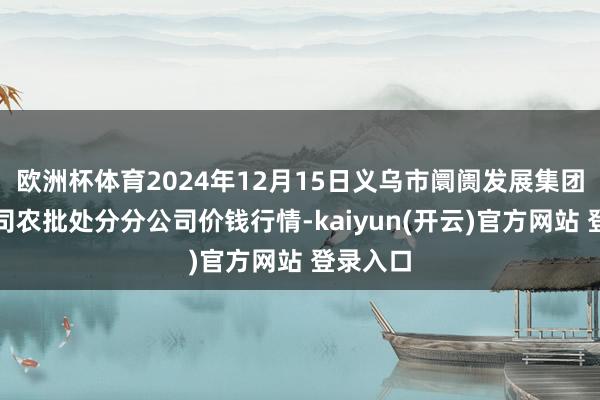 欧洲杯体育2024年12月15日义乌市阛阓发展集团有限公司农批处分分公司价钱行情-kaiyun(开云)官方网站 登录入口