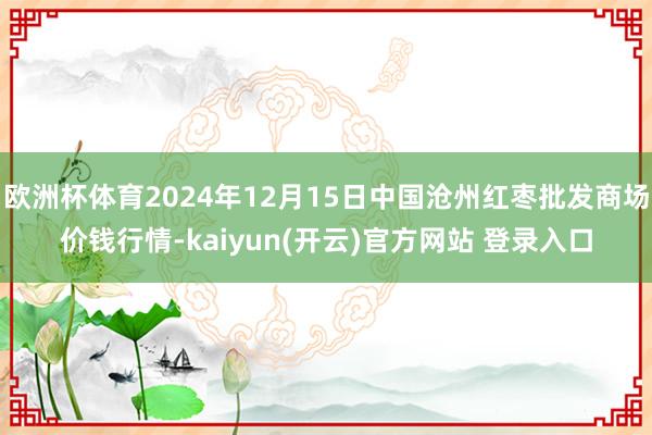 欧洲杯体育2024年12月15日中国沧州红枣批发商场价钱行情-kaiyun(开云)官方网站 登录入口