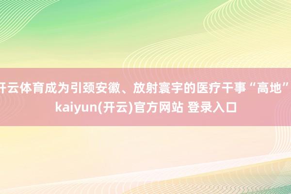 开云体育成为引颈安徽、放射寰宇的医疗干事“高地”-kaiyun(开云)官方网站 登录入口