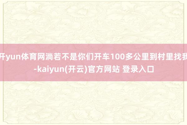 开yun体育网淌若不是你们开车100多公里到村里找我-kaiyun(开云)官方网站 登录入口