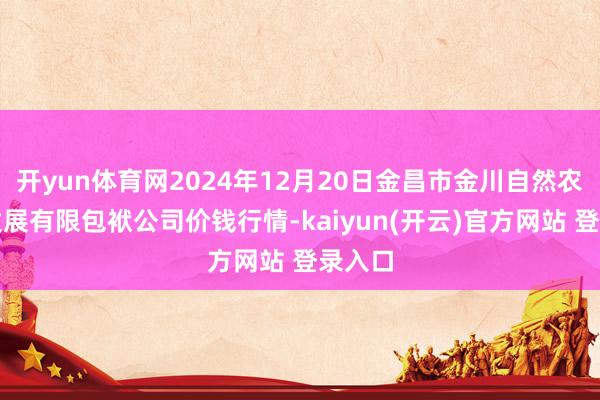 开yun体育网2024年12月20日金昌市金川自然农居品发展有限包袱公司价钱行情-kaiyun(开云)官方网站 登录入口