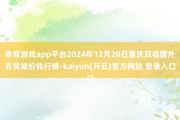 体育游戏app平台2024年12月20日重庆双福国外农贸城价钱行情-kaiyun(开云)官方网站 登录入口