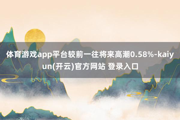 体育游戏app平台较前一往将来高潮0.58%-kaiyun(开云)官方网站 登录入口