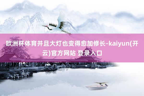 欧洲杯体育并且大灯也变得愈加修长-kaiyun(开云)官方网站 登录入口