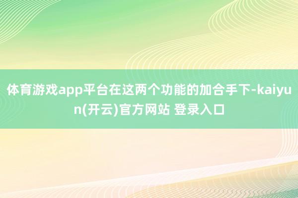 体育游戏app平台在这两个功能的加合手下-kaiyun(开云)官方网站 登录入口