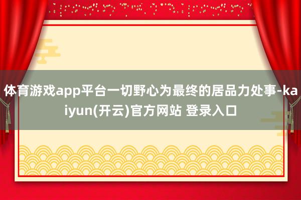 体育游戏app平台一切野心为最终的居品力处事-kaiyun(开云)官方网站 登录入口