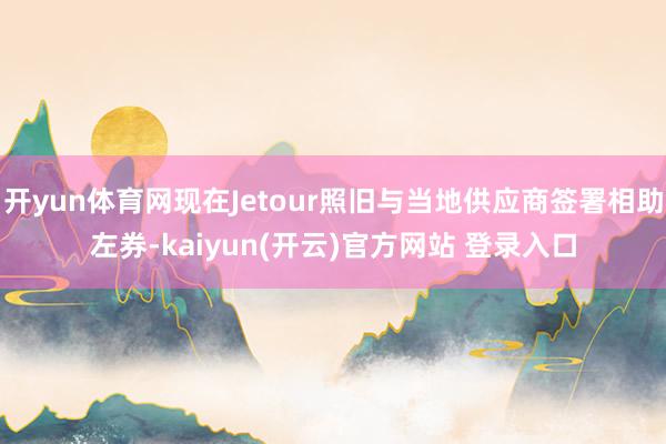 开yun体育网现在Jetour照旧与当地供应商签署相助左券-kaiyun(开云)官方网站 登录入口