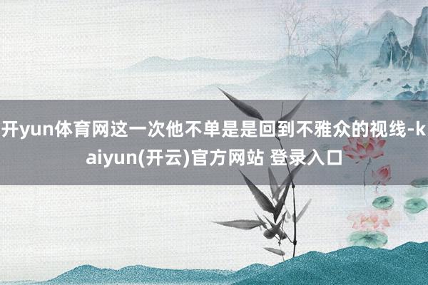 开yun体育网这一次他不单是是回到不雅众的视线-kaiyun(开云)官方网站 登录入口