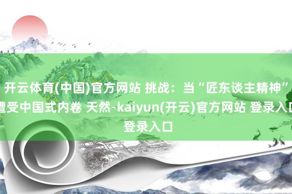 开云体育(中国)官方网站 挑战：当“匠东谈主精神”遭受中国式内卷 天然-kaiyun(开云)官方网站 登录入口