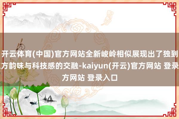 开云体育(中国)官方网站全新峻岭相似展现出了独到的东方韵味与科技感的交融-kaiyun(开云)官方网站 登录入口