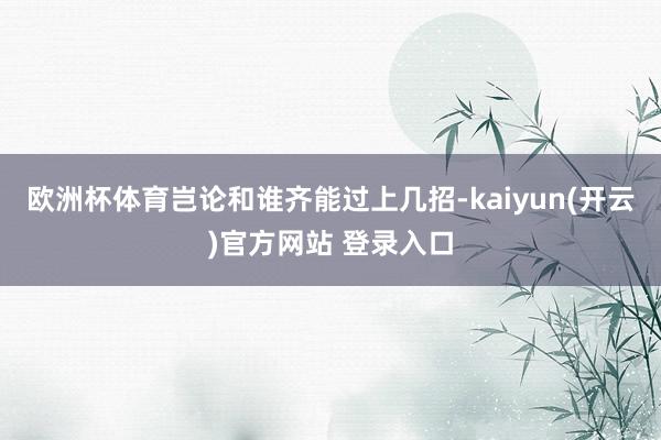 欧洲杯体育岂论和谁齐能过上几招-kaiyun(开云)官方网站 登录入口