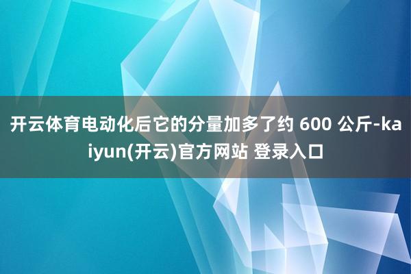 开云体育电动化后它的分量加多了约 600 公斤-kaiyun(开云)官方网站 登录入口