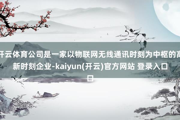 开云体育公司是一家以物联网无线通讯时刻为中枢的高新时刻企业-kaiyun(开云)官方网站 登录入口