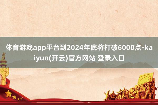 体育游戏app平台到2024年底将打破6000点-kaiyun(开云)官方网站 登录入口